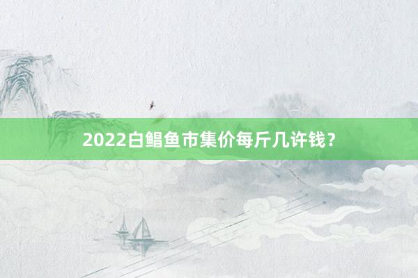 2022白鲳鱼市集价每斤几许钱？